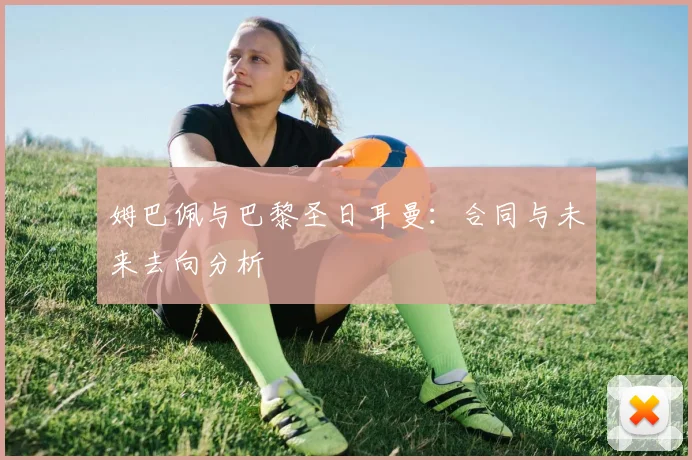 姆巴佩与巴黎圣日耳曼：合同与未来去向分析