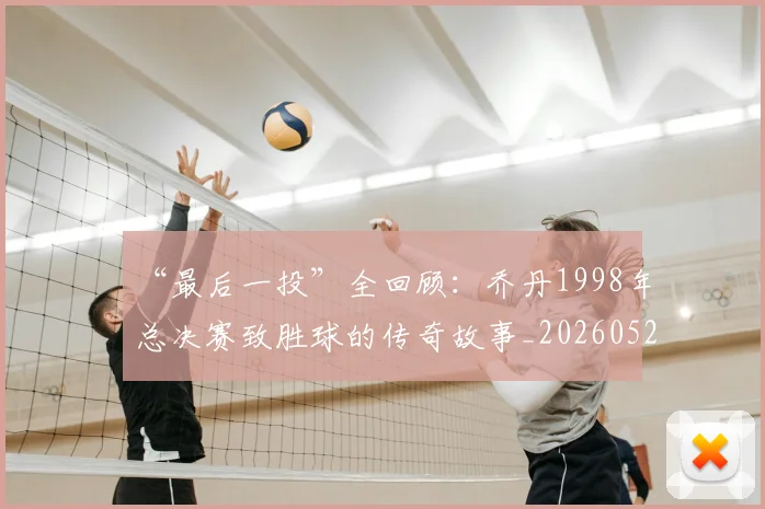 “最后一投”全回顾：乔丹1998年总决赛致胜球的传奇故事_20260526125618