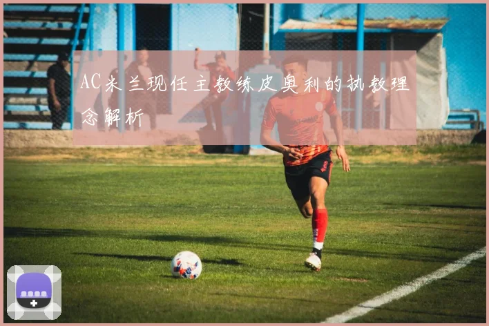 AC米兰现任主教练皮奥利的执教理念解析