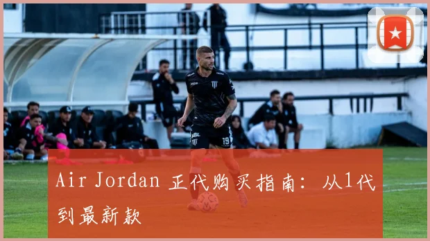Air Jordan 正代购买指南：从1代到最新款