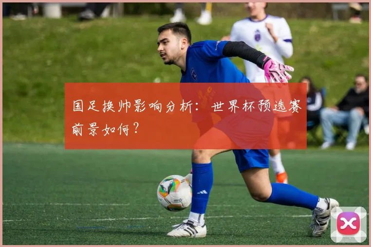 国足换帅影响分析：世界杯预选赛前景如何？