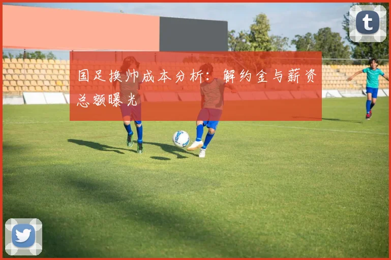 国足换帅成本分析：解约金与薪资总额曝光