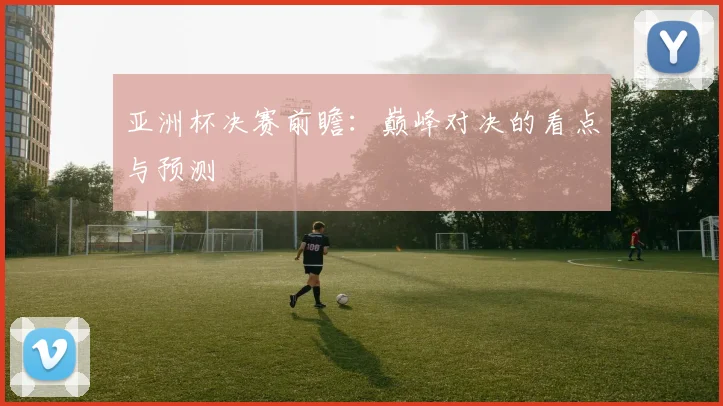 亚洲杯决赛前瞻：巅峰对决的看点与预测