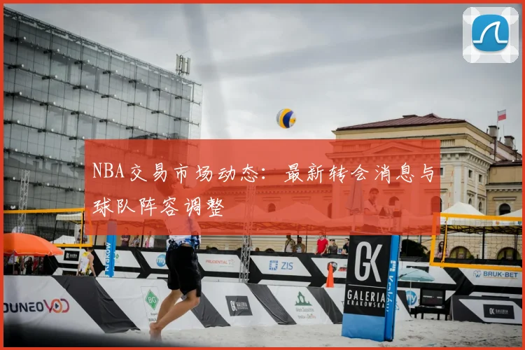 NBA交易市场动态：最新转会消息与球队阵容调整