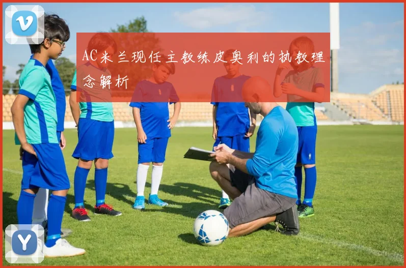 AC米兰现任主教练皮奥利的执教理念解析