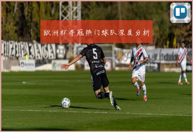 欧洲杯夺冠热门球队深度分析