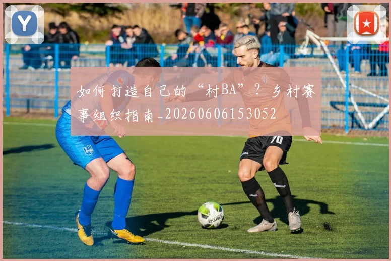 如何打造自己的“村BA”？乡村赛事组织指南_20260606153052