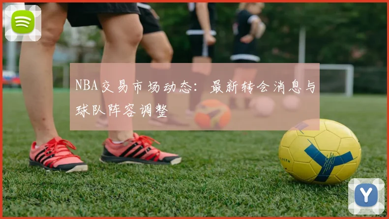 NBA交易市场动态：最新转会消息与球队阵容调整