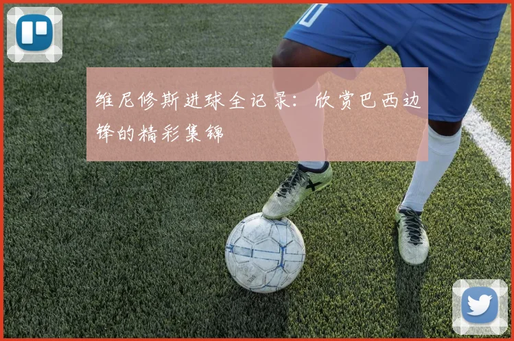 维尼修斯进球全记录：欣赏巴西边锋的精彩集锦