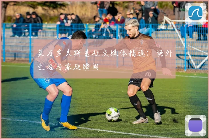 莱万多夫斯基社交媒体精选：场外生活与家庭瞬间